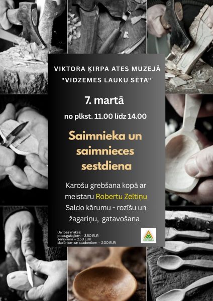Plakāts ar melnbaltām fotogrāfijām, kurās attēlotas rokas, kas grebj koka karotes ar cirvi un nažiem, koka skaidas un gatavas koka karotes. Centrālajā daļā teksts: "VIKTORA ĶIRPA ATES MUZEJĀ "VIDZEMES LAUKU SĒTA" 7. martā no plkst. 11.00 līdz 14.00 Saimnieka un saimnieces sestdiena. Karošu grebšana kopā ar meistaru Robertu Zeltiņu. Saldo kārumu - rozišu un žagariņu, gatavošana. Dalības maksa: pieaugušajiem – 3,50 EUR, senioriem – 2,50 EUR, skolēniem un studentiem – 2,00 EUR". Apakšā redzams Ates muzeja logo.