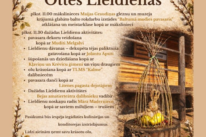 Plakāts ar aicinājumu uz Lieldienu pasākumu "Ottes Lieldienas" Viktora Ķirpa Ates muzejā "Vidzemes lauku sēta" 4. aprīlī plkst. 11.00. Plakāta fonā smilškrāsas tekstūra ar latviskiem rakstiem augšā un apakšā, malās rotāti vītolu zari un Lieldienu dekori, tostarp pīts elements ar dzelteniem olu dekoriem uz koka celma un divas raibas olas uz zemes. Pasākumā plkst. 11.00 notiks "mākslinieces Maijas Graudiņas gleznu un muzejā krājumā glabāto balto rokdarbu izstādes "Baltumā modies pavasaris" atklāšana un meistarklase kopā ar mākslinieci". Plkst. 11.30 sāksies "dažādas Lieldienu aktivitātes: pavasara dekoru veidošana kopā ar Mudīti Melgalvi; Lieldienu dāvanas – dekupēta tējas paliktnīša gatavošana kopā ar Jolantu Apsīti; šūpošanās un dziedāšana kopā ar Klaviņu un Krevicu ģimeni un viņu draugiem; olu krāsošana kopā ar TLMS "Kalme" dalībniecēm; pavasara danči kopā ar Litenes pagasta dejotājiem; Dažādas Lield...