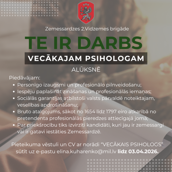 Darba sludinājums no Zemessardzes 2. Vidzemes brigādes, kas aicina pieteikties uz vecākā psihologa amatu Alūksnē. Attēlā redzams Zemessardzes logo un teksts: “Zemessardzes 2. Vidzemes brigāde. TE IR DARBS VECĀKAJAM PSIHOLOGAM ALŪKSNĒ. Piedāvājam: Personīgo izaugsmi un profesionālo pilnveidošanu; Iespēju paplašināt zināšanas un profesionālās iemaņas; Sociālās garantijas atbilstoši valsts pārvaldē noteiktajam, veselības apdrošināšanu; Bruto atalgojums, sākot no 1654 līdz 1797 eiro atkarībā no pretendenta profesionālās pieredzes attiecīgajā jomā; Par priekšrocību tiks izvirzīti kandidāti, kuri jau ir zemessargi vai ir gatavi iestāties Zemessardzē. Pieteikuma vēstuli un CV ar norādi “VECĀKAIS PSIHOLOGS” sūtīt uz e-pastu elina.kuharenko@mil.lv līdz 03.04.2026.”