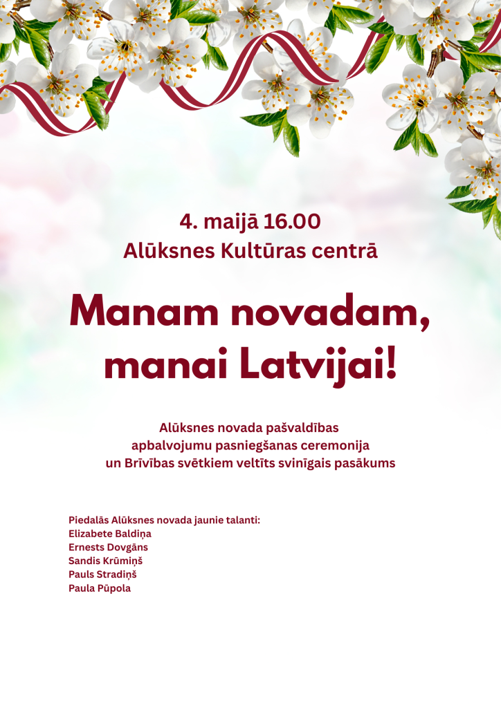 Plakāts ar ziedošiem ķiršu zariem un Latvijas karoga krāsu lentēm, aicinot uz pasākumu "Manam novadam, manai Latvijai!". Tas notiks 4. maijā 16.00 Alūksnes Kultūras centrā, ietverot Alūksnes novada pašvaldības apbalvojumu pasniegšanas ceremoniju un Brīvības svētkiem veltītu svinīgu pasākumu. Piedalās Alūksnes novada jaunie talanti: Elizabete Baldiņa, Ernests Dovgāns, Sandis Krūmiņš, Pauls Stradiņš, Paula Pūpola.