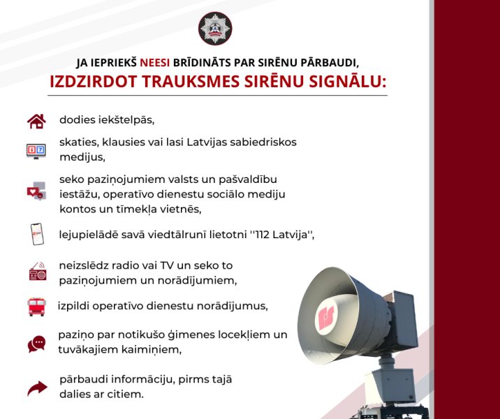 Valsts policijas informatīvs plakāts ar instrukcijām, ko darīt, izdzirdot trauksmes sirēnas signālu, ja nav bijis brīdinājums par pārbaudi. Plakātā redzama liela āra sirēna un teksta saraksts ar instrukcijām: "JA IEŠ NEESI BRĪDINĀTS PAR SIRĒNU PĀRBAUDI, IZDIRDOT TRAUKSMES SIRĒNU SIGNĀLU: dodies iekštelpās, skaties, klausies vai lasi Latvijas sabiedriskos medijus, seko paziņojumiem valsts un pašvaldību iestāžu, operatīvo dienestu sociālo mediju kontos un tīmekļa vietnēs, lejupielādē savā viedtālrunī lietotni "112 Latvija", neizslēdz radio vai TV un seko to paziņojumiem un norādījumiem, izpilidi operatīvo dienestu norādījumus, paziņo par notikušo ģimenes locekļiem un tuvākajiem kaimiņiem, pārbaudi informāciju, pirms tajā dalies ar citiem.