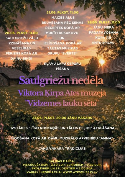 Afiša par "Saulgriežu nedēļu Viktora Ķirpa Ates muzejā "Vidzemes lauku sētā"", kuras fonā redzams saulriets virs senām lauku ēkām, ar ozollapām augšpusē, pļavas ziediem un laternu apakšējā labajā stūrī. Pasākumu programma: 20.06. PLKST. 11.00: Saulgriežu zāļu izzināšana un veselības pēriens kopā ar Dainu Bindi. 21.06. PLKST. 11.00: Maizes alus brūvēšana pēc senās receptes kopā ar Mudīti Rusakovu un Ielīgošana kopā ar tautas mūzikas grupu "Svērte". Kļavu lapu cepuru pīšana. 22.06. PLKST. 11.00: Jāņu siera pagatavošana kopā ar Antu Spilvu. 23.06. PLKST. 20.00 JĀŅU VAKARS: Izstādes "Līgo noskaņās un tālos ceļos" atklāšana. Līgošana kopā ar dāmu muzikālo apvienību "Amma". Jāņu vakara tradīcijas. DALĪBAS MAKSA: Pieaugušajiem – 3,50 EUR, Senioriem – 2,50 EUR, Skolēniem un studentiem – 2,00 EUR.