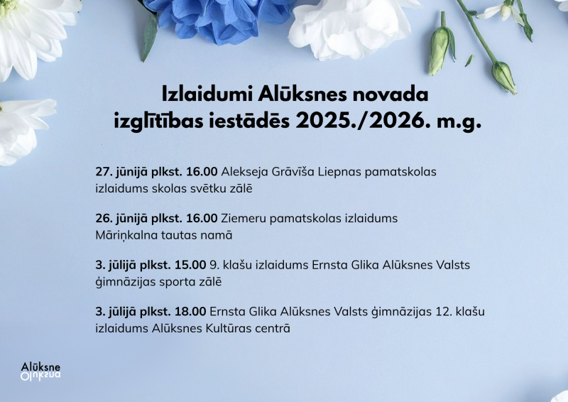 Plakāts ar gaiši zilu fonu un ziedu rotājumiem. Virsraksts vēsta: Izlaidumi Alūksnes novada izglītības iestādēs 2025./2026. m.g. Tālāk seko saraksts: 27. jūnijā plkst. 16.00 Alekseja Grāviša Liepnas pamatskolas izlaidums skolas svētku zālē; 26. jūnijā plkst. 16.00 Ziemeru pamatskolas izlaidums Māriņkalna tautas namā; 3. jūlijā plkst. 15.00 9. klašu izlaidums Ernsta Glika Alūksnes Valsts ģimnāzijas sporta zālē; 3. jūlijā plkst. 18.00 Ernsta Glika Alūksnes Valsts ģimnāzijas 12. klašu izlaidums Alūksnes Kultūras centrā. 