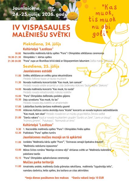 Pasākumu programma "IV Vispasaules Malēniešu Svētki" Jaunlaicenē, 2026. gada 24.-25. jūlijā. Attēlā redzami ziedi un stilizētas deojošas figūras uz dzeltena fona ar saukli "Kas muok, tis muok nu obi goli". Piektdien, 24. jūlijā, notiks Nacionālās malēniešu kāršu spēles "Puns" I Olimpiādes atklāšanas ceremonija un spēles, kā arī "Puna" zupas baudīšana ar dalības maksu 5,00 EUR. Sestdien, 25. jūlijā, paredzēta svētku atklāšana ar folkloras kopām, koncertizrāde "Kas muok, tam sanuok", koncerts "Kas muok, tis ruoda", "Puna" Olimpiādes dalībnieku parādes gājiens, deju uzvedums "Kas muok, tis lac", labdarības bumbu ķeršana, koru koncerts "Kas muok, tam skan" un "Danču vakars" ar muzikantiem. Dienas gaitā notiks arī "Puns" Olimpiādes fināls un publiskais turnīrs, izstādes, Māras Svīres romāna "Mainīga virziena vējš" vēršanas svētki, "Malēniešu kalendāra" palaišana tautās, "Puna" Olimpiādes apbalvošana, amatnieku andele un radošās darbnīcas. Ieeja dienas pasākumos bez maksas, Danču vakarā ieeja 10 EUR.